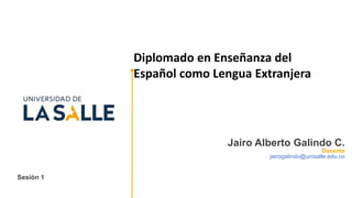Sesión 1
Jairo Alberto Galindo C.
Docente
jairogalindo@unisalle.edu.co
Diplomado en Enseñanza del
Español como Lengua Extranjera
 