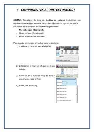 4. COMPONENTES ARQUITECTONICOS I
MUROS.- Ejemplares de tipos de familias de sistema predefinidos que
representan variedades estándar de función, composición y grosor de muros.
Los muros están divididos en tres familias principales:
- Muros básicos (Basic walls)
- Muros cortinas (Curtain walls)
- Muros apilados (Stacked walls)
Para insertar un muro en el modelo hacer lo siguiente:
1) Ir a Home, y hacer click en Wall (WA)
2) Seleccionar el muro en el que se desea
trabajar.
3) Hacer clik en el punto de inicio del muro y
arrastramos hasta el final.
4) Hacer click en Modify.
 