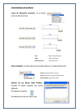 Características de los Muros.-
Línea de Ubicación (Locline).- es la forma
como se alinea al muro.
Core Muro como estructura
Finish Muro terminado
Wall Center line Centro del muro
Altura (Height).- La altura del muro se puede enlazar a un determinado nivel.
Level 1: Se alinea al N.P.T. sin losa
Level 2: Se alinea en la parte baja de la losa
Unconnected: requiere una altura
Edición de los Muros (Edit Profile).-
Cuando el diseño requiere una forma
diferente.
Se ingresa a la opción
Se selecciona el tipo de vista a usar
 