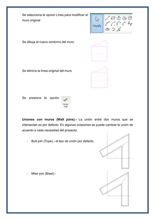Se selecciona la opcion Lines para modificar el
muro original
Se dibuja el nuevo contorno del muro
Se elimina la línea original del muro
Se presiona la opción
Uniones con muros (Wall joins).- La unión entre dos muros que se
intersectan es por defecto. En algunas ocasiones se puede cambiar la unión de
acuerdo a cada necesidad del proyecto.
- Butt join (Tope).- el tipo de unión por defecto.
- Miter join (Bisel).-
 