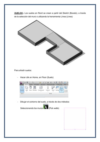 SUELOS.- Los suelos en Revit se crean a partir del Sketch (Boceto), a través
de la selección del muro o utilizando la herramienta Línea (Lines)
Para añadir suelos:
- Hacer clik en Home, en Floor (Suelo)
- Dibujar el contorno del suelo, a través de dos métodos:
Seleccionando los muros (Pick walls)
 