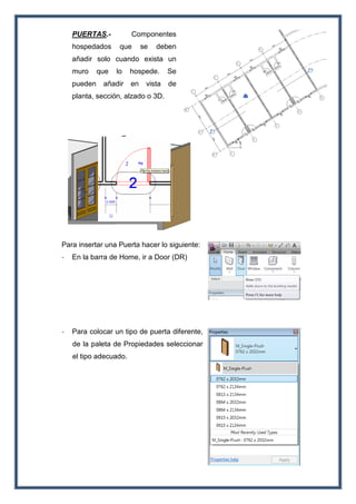 PUERTAS.- Componentes
hospedados que se deben
añadir solo cuando exista un
muro que lo hospede. Se
pueden añadir en vista de
planta, sección, alzado o 3D.
Para insertar una Puerta hacer lo siguiente:
- En la barra de Home, ir a Door (DR)
- Para colocar un tipo de puerta diferente,
de la paleta de Propiedades seleccionar
el tipo adecuado.
 