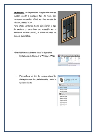VENTANAS.- Componentes hospedados que se
pueden añadir a cualquier tipo de muro. Las
ventanas se pueden añadir en vista de planta,
sección, alzado o 3D.
Para añadir ventanas, basta seleccionar el tipo
de ventana y especificar su ubicación en el
elemento anfitrión (muro), el hueco se crea de
manera automática.
Para insertar una ventana hacer lo siguiente:
- En la barra de Home, ir a Windows (WN)
- Para colocar un tipo de ventana diferente,
de la paleta de Propiedades seleccionar el
tipo adecuado.
 
