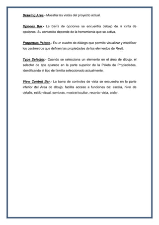 Drawing Area.- Muestra las vistas del proyecto actual.
Options Bar.- La Barra de opciones se encuentra debajo de la cinta de
opciones. Su contenido depende de la herramienta que se activa.
Properties Palette.- Es un cuadro de diálogo que permite visualizar y modificar
los parámetros que definen las propiedades de los elementos de Revit.
Type Selector.- Cuando se selecciona un elemento en el área de dibujo, el
selector de tipo aparece en la parte superior de la Paleta de Propiedades,
identificando el tipo de familia seleccionado actualmente.
View Control Bar.- La barra de controles de vista se encuentra en la parte
inferior del Area de dibujo, facilita acceso a funciones de: escala, nivel de
detalle, estilo visual, sombras, mostrar/ocultar, recortar vista, aislar.
 
