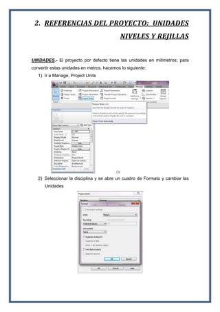 2. REFERENCIAS DEL PROYECTO: UNIDADES
NIVELES Y REJILLAS
UNIDADES.- El proyecto por defecto tiene las unidades en milímetros; para
convertir estas unidades en metros, hacemos lo siguiente:
1) Ir a Manage, Project Units
2) Seleccionar la disciplina y se abre un cuadro de Formato y cambiar las
Unidades
 