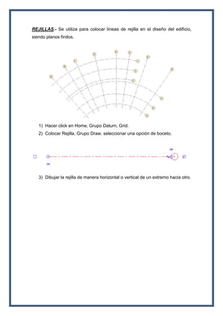 REJILLAS.- Se utiliza para colocar líneas de rejilla en el diseño del edificio,
siendo planos finitos.
1) Hacer click en Home, Grupo Daturn, Grid.
2) Colocar Rejilla, Grupo Draw, seleccionar una opción de boceto.
3) Dibujar la rejilla de manera horizontal o vertical de un extremo hacia otro.
 