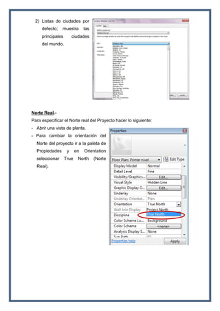 2) Listas de ciudades por
defecto; muestra las
principales ciudades
del mundo.
Norte Real.-
Para especificar el Norte real del Proyecto hacer lo siguiente:
- Abrir una vista de planta.
- Para cambiar la orientación del
Norte del proyecto ir a la paleta de
Propiedades y en Orientation
seleccionar True North (Norte
Real).
 