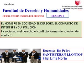 ucv.edu.pe
Somos la universidad de los
Que quieren seguir adelante.
Facultad de Derecho y Humanidades
SESION 1
EL HOMBRE EN SOCIEDAD EL DERECHO. EL CONFLICTO DE
INTERESES Y SU SOLUCIÓN
La sociedad y el derecho el conflicto formas de solución del
conflicto
Docente: Dr. Pedro
SANTISTEBAN LLONTOP
Filial Lima Norte
CURSO: TEORIA GNERAL DEL PROCESO
 