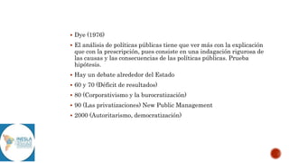  Dye (1976)
 El análisis de políticas públicas tiene que ver más con la explicación
que con la prescripción, pues consiste en una indagación rigurosa de
las causas y las consecuencias de las políticas públicas. Prueba
hipótesis.
 Hay un debate alrededor del Estado
 60 y 70 (Déficit de resultados)
 80 (Corporativismo y la burocratización)
 90 (Las privatizaciones) New Public Management
 2000 (Autoritarismo, democratización)
 