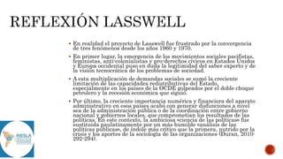  En realidad el proyecto de Lasswell fue frustrado por la convergencia
de tres fenómenos desde los años 1960 y 1970.
 En primer lugar, la emergencia de los movimientos sociales pacifistas,
feministas, anti-colonialistas y pro-derechos cívicos en Estados Unidos
y Europa occidental puso en duda la legitimidad del saber experto y de
la visión tecnocrática de los problemas de sociedad.
 A esta multiplicación de demandas sociales se sumó la creciente
limitación de las capacidades redistributivas del Estado,
especialmente en los países de la OCDE golpeados por el doble choque
petrolero y la recesión económica que siguió.
 Por último, la creciente importancia numérica y financiera del aparato
administrativo en esos países acabó con generar disfunciones a nivel
sea de la administración pública o de la coordinación entre gobierno
nacional y gobiernos locales, que comprometían los resultados de las
políticas. En este contexto, la ambiciosa «ciencia de las políticas» fue
sustituida paulatinamente por un más humilde «análisis de las
políticas públicas», de índole más crítico que la primera, nutrido por la
crisis y los aportes de la sociología de las organizaciones (Duran, 2010:
292-294).
 