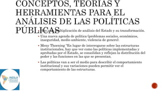  Hay una multiplicación de análisis del Estado y su transformación.
 Una nueva agenda de política (problemas sociales, económicos,
inseguridad, medio ambiente, violencia de genero).
 Meny Thoening “En lugar de interrogarse sobre las estructuras
institucionales, hay que ver como las políticas implementadas y
aprobadas por el Estado, se consolidan y reflejan la distribución del
poder y las funciones en las que se presentan.
 Las políticas van a ser el medio para describir el comportamiento
institucional y sus variaciones pueden permitir ver el
comportamiento de las estructuras.
 