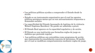  Las políticas públicas ayudan a comprender el Estado desde la
acción.
 Estado es un instrumento organizativo por el cual los agentes
públicas persiguen metas que no son necesariamente respuestas a
demandas sociales.
 La especificidad del Estado (monopolio de legitimo de la violencia
Weber) (legitima Boerdieu). No puede ser admitida a priori.
 El Estado Real aparece en la capacidad regulativa y de acción.
 El Estado es una institución que formaliza reglas de juego en
ámbitos que pretende regular.
 Las políticas públicas son entendidas como programas de acción
que representan la consolidación concreta de decisiones. El medio
por el cual se modifican comportamientos mediante reglas de juego.
 