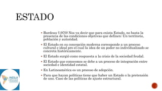  Burdeau (1970) Nos va decir que para exista Estado, no basta la
presencia de las condiciones objetivas que definen: Un territorio,
población y autoridad.
 El Estado en su concepción moderna corresponde a un proceso
cultural e ideal pro el cual la idea de un poder no individualizado se
concreta históricamente.
 El Estado surgió como respuesta a la crisis de la sociedad feudal.
 El Estado que conocemos se debe a un proceso de integración entre
sociedad e identidad estatal.
 En Latinoamérica es un proceso de adopción.
 Para que hayan políticas tiene que haber un Estado o la pretensión
de uno. Caso de las políticas de ajuste estructural.
 