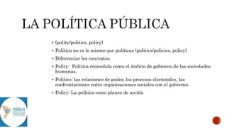  (polity/politics, policy)
 Política no es lo mismo que políticas (politics/policies, policy)
 Diferenciar los conceptos.
 Polity: Política entendida como el ámbito de gobierno de las sociedades
humanas.
 Politics: las relaciones de poder, los procesos electorales, las
confrontaciones entre organizaciones sociales con el gobierno.
 Policy: La política como planes de acción
 