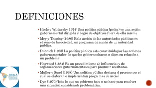  Heclo y Wildavsky 1974: Una política pública (policy) es una acción
gubernamental dirigida al logro de objetivos fuera de ella misma
 Mey y Thoning (1986) Es la acción de las autoridades públicas en
el seno de la sociedad, un programa de acción de un autoridad
pública.
 Dubnick (1983) La política pública esta constituida por las acciones
gubernamentales- lo que los gobiernos hacen o dicen en relación a
un problema-
 Hogwood (1984) Es un procedimiento de influencias y de
organizaciones gubernamentales para producir resultados.
 Muller y Surel (1998) Una política pública designa el proceso por el
cual se elaboran e implementan programas de acción
 Dye (1970) Todo lo que un gobierno hace o no hace para resolver
una situación considerada problemática.
 