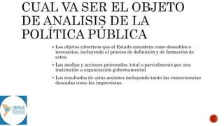  Los objetos colectivos que el Estado considera como deseables o
necesarios, incluyendo el proceso de definición y de formación de
estos.
 Los medios y acciones procesados, total o parcialmente por una
institución u organización gubernamental
 Los resultados de estas acciones incluyendo tanto las consecuencias
deseadas como las imprevistas.
 