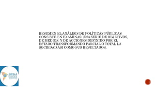 RESUMEN EL ANÁLISIS DE POLÍTICAS PÚBLICAS
CONSISTE EN EXAMINAR UNA SERIE DE OBJETIVOS,
DE MEDIOS, Y DE ACCIONES DEFINIDO POR EL
ESTADO TRANSFORMANDO PARCIAL O TOTAL LA
SOCIEDAD ASI COMO SUS RESULTADOS.
 