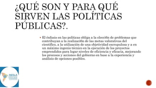  El énfasis en las políticas obliga a la elecci6n de problemas que
contribuyan a la realizaci6n de las metas valorativas del
científico, a la utilización de una objetividad escrupulosa y a en
un máximo ingenio técnico en la ejecución de los proyectos
emprendidos para logar niveles de eficiencia y eficacia, mejorando
los procesos y acciones del gobierno en base a la experiencia y
análisis de opciones posibles.
 