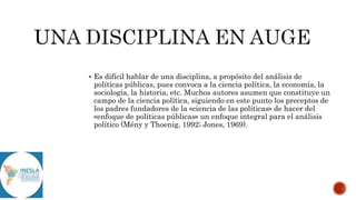  Es difícil hablar de una disciplina, a propósito del análisis de
políticas públicas, pues convoca a la ciencia política, la economía, la
sociología, la historia, etc. Muchos autores asumen que constituye un
campo de la ciencia política, siguiendo en este punto los preceptos de
los padres fundadores de la «ciencia de las políticas» de hacer del
«enfoque de políticas públicas» un enfoque integral para el análisis
político (Mény y Thoenig, 1992; Jones, 1969).
 