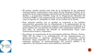  El primer cambio resultó ante todo de la incidencia de los regimens
internacionales tradicionales como aquel de las Naciones Unidas, de la
evolución de las negociaciones comerciales del Acuerdo General sobre las
Tarifas y el Comercio (GATT), luego de la Organización Mundial del
Comercio (OMC) y del surgimiento de nuevos regímenes internacionales
como la Agenda 21, adoptada en 1992, en la Cumbre de la Tierra.
 Este segundo cambio, que se produjo en respuesta a los cambios
estructurales generados por la urbanización y la aglomeración de las
ciudades, contribuyó en general a adaptar el presupuesto del Estado y el
gasto público por una división de trabajo entre organismos públicos. Por
otro lado, la autoridad del Estado se descentralizó hacia unas
instituciones locales y regionales.
 Por último, la «exportación de las actividades políticas» (Pierre y Peters,
2000: 89) dio lugar a la multiplicación de las organizaciones no-
gubernamentales y agencias autónomas, que asumieron ciertas
funciones antes asignadas al Estado, mediante la privatización de
empresas públicas, la «externalización» del servicio público o la
cogestión y las alianzas entre socios públicos y privados
 