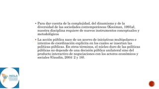  Para dar cuenta de la complejidad, del dinamismo y de la
diversidad de las sociedades contemporáneas (Kooiman, 1993a),
nuestra disciplina requiere de nuevos instrumentos conceptuales y
metodológicos
 La acción pública nace de un acervo de iniciativas multipolares e
intentos de coordinación explícita en los cuales se insertan las
políticas públicas. En otros términos, el núcleo duro de las políticas
públicas no depende de una decisión pública unilateral sino del
producto interactivo de negociaciones con los actores económicos y
sociales (Gaudin, 2004: 2 y 18).
 