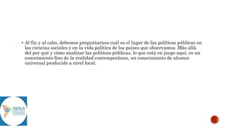  Al fin y al cabo, debemos preguntarnos cuál es el lugar de las políticas públicas en
las ciencias sociales y en la vida política de los países que observamos. Más allá
del por qué y cómo analizar las políticas públicas, lo que está en juego aquí, es un
conocimiento fino de la realidad contemporánea, un conocimiento de alcance
universal producido a nivel local.
 