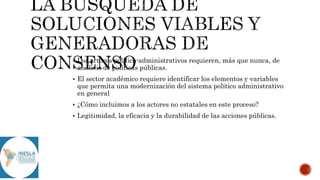  Los actores político-administrativos requieren, más que nunca, de
análisis de políticas públicas.
 El sector académico requiere identificar los elementos y variables
que permita una modernización del sistema político administrativo
en general
 ¿Cómo incluimos a los actores no estatales en este proceso?
 Legitimidad, la eficacia y la durabilidad de las acciones públicas.
 