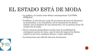  Lo público y lo común como debate contemporáneo “LA COSA
PÚBLICA”
 Lindblom, la elección que surge de un proceso de toma de decisiones
no acostumbra a ser el producto o de la voluntad de un decisor
aislado, sino el producto de una interacción y de un proceso social. El
estado esta de moda.
 En los sistemas democráticos resulta clave la posibilidad de
contraponer puntos de vista, y por lo tanto de superar los límites
cognitivos que tiene cualquier decisor o sujeto individual.
 La democracia más allá del solo acto eleccionario.
 