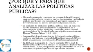  Ello vuelve necesario, tanto para los gestores de la política como
para sus observadores, encontrar nuevas herramientas y métodos de
análisis, acordes con esta complejidad, que tomen en cuenta la
diversificación de los actores partícipes del proceso político.
 La aparición del análisis de políticas públicas como un campo de
estudio académico había acompañado la organización de la
administración pública moderna y la voluntad de fortalecer el
gobierno federal de Estados Unidos, con el gobierno demócrata de
Thomas Woodrow Wilson (1913-1921).
 La necesidad de profesionalización de los funcionarios públicos,
conforme una lógica de «racionalidad legal instrumental» (Weber,
2002). Una creciente especialización. Planificación plurianual.
 En 1930, con la adopción del «Nuevo Contrato» (New Deal) de
Franklin Delano Roosevelt, firma de los acuerdos de Bretton Woods
entre Estados Unidos y los países de Europa Occidental, en 1944. El
análisis de las políticas públicas influye en esta situación.
 