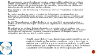  El conocimiento técnico Se volvió un ejercicio imprescindible análisis de las políticas
dotaba a los gestores y ejecutores de las políticas con elementos de juicio para tomar
decisiones idóneas, dar un seguimiento a su ejecución y eventualmente evaluar sus
impactos, puesto que gobernar por las políticas.
 Para apoyar la toma de decisión y el conjunto de procesos relacionados con la acción
del Estado.
 La institucionalización para la optimización del gasto era más sistemático que
gobernar por el sentido común público, en un contexto de crecimiento económico que
iba a prolongarse hasta mediados de los años 1970. crecimiento económico y el pleno
empleo.
 La CEPAL encabezados por Raúl Prebisch, en los años 1950, para complementar el
modelo de industrialización por sustitución de importaciones, impulsado en la década
anterior.
 El análisis de las políticas dotaba a los gestores y ejecutores de las políticas con
elementos de juicio para tomar decisiones idóneas, dar un seguimiento a su ejecución y
eventualmente evaluar sus impactos, puesto que gobernar por las políticas era más
sistemático que gobernar por el sentido común .
 Harold Lasswell observó que las ciencias sociales manifestaban un
creciente interés por las políticas, conforme crecía el interés de la
sociedad por la política, y que esta «orientación hacia las políticas»
estaba marcada por la aspiración de la Academia y de la ciudadanía
a un mayor involucramiento en los procesos políticos. 1950
 