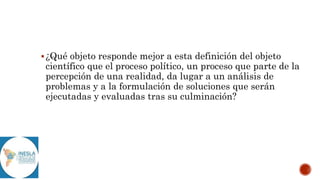 ¿Qué objeto responde mejor a esta definición del objeto
científico que el proceso político, un proceso que parte de la
percepción de una realidad, da lugar a un análisis de
problemas y a la formulación de soluciones que serán
ejecutadas y evaluadas tras su culminación?
 