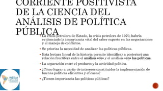  La crisis petrolera de Estado, la crisis petrolera de 1970, habría
evidenciado la importancia vital del saber experto en las negociaciones
y el manejo de conflictos.
 Se prioriza la necesidad de analizar las políticas públicas.
 Esta lectura lineal de la historia permite identificar a posteriori una
relación fructífera entre el análisis «de» y el análisis «en» las políticas.
 La separación entre el producto y la actividad política.
 ¿Cómo lograr a partir de intereses constituidos la implementación de
buenas políticas eficientes y eficaces?
 ¿Tienen importancia las políticas públicas?
 