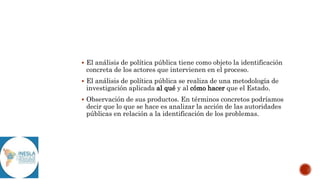 El análisis de política pública tiene como objeto la identificación
concreta de los actores que intervienen en el proceso.
 El análisis de política pública se realiza de una metodología de
investigación aplicada al qué y al cómo hacer que el Estado.
 Observación de sus productos. En términos concretos podríamos
decir que lo que se hace es analizar la acción de las autoridades
públicas en relación a la identificación de los problemas.
 
