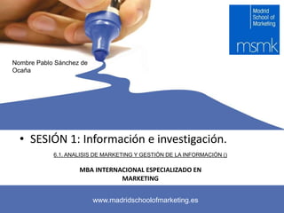 Nombre Pablo Sánchez de
Ocaña
www.madridschoolofmarketing.es
Nombre Pablo Sánchez de
Ocaña
www.madridschoolofmarketing.es
MBA INTERNACIONAL ESPECIALIZADO EN
MARKETING
• SESIÓN 1: Información e investigación.
6.1. ANALISIS DE MARKETING Y GESTIÓN DE LA INFORMACIÓN ()
 