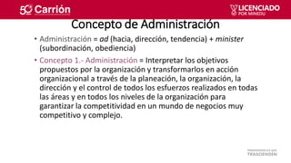 Concepto de Administración
• Administración = ad (hacia, dirección, tendencia) + minister
(subordinación, obediencia)
• Co...