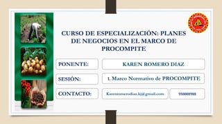 CURSO DE ESPECIALIZACIÓN: PLANES
DE NEGOCIOS EN EL MARCO DE
PROCOMPITE
PONENTE: KAREN ROMERO DIAZ
SESIÓN: 1. Marco Normativo de PROCOMPITE
CONTACTO: Karenromerodiaz.kj@gmail.com 950008988
 