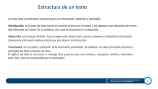 4
Estructura de un texto
INSTITUTO DE EDUCACIÓN SUPERIOR PEDAGÓGICO
PRIVADO I.E.S.P.Pr. “AUGUSTE RENOIR”
Un texto tiene una estructura compuesta por una introducción, desarrollo y conclusión.
•Introducción: es la parte del texto donde se presenta el tema que se tratará y los aspectos más relevantes del mismo.
más relevantes del mismo. Es un abreboca de lo que se encontrará en el desarrollo.
•Desarrollo: es el cuerpo del texto. Aquí se expone de manera clara, precisa, ordenada y coherente la información
coherente la información relativa al tema que se indicó en la introducción.
•Conclusión: es la síntesis y valoración de la información presentada. Se destacan las ideas principales del tema a
principales del tema a manera de cierre.
El objetivo del texto es comunicar un mensaje claro y preciso, bien sea romántico, descriptivo, científico, informativo,
entre otros, para ser comprendido por el destinatario.
 