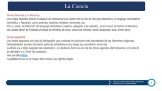 7
INSTITUTO DE EDUCACIÓN SUPERIOR PEDAGÓGICO
PRIVADO I.E.S.P.Pr. “AUGUSTE RENOIR”
Textos literarios y no literarios
Los textos literarios tienen el objetivo de emocionar a su lector con el uso de recursos literarios y el lenguaje connotativo
(simbólico o figurado), como poemas, cuentos, novelas, romances, etc.
Por su parte, la utilización del lenguaje denotativo (objetivo, apegado a la realidad), es exclusivo de textos no literarios,
los cuales tienen la finalidad principal de informar al lector, como las noticias, libros didácticos, tesis, entre otros.
Textos sagrados
Los textos sagrados son toda la bibliografía que sustenta las doctrinas más importantes de las diferentes religiones.
Generalmente, primero formaron parte de la tradición oral y luego se convirtieron en textos.
La Biblia es el texto sagrado del catolicismo, el Vendanta Sutra es uno de los libros sagrados del hinduismo, el Corán lo
es del islam y la Torah del judaísmo.
Vea también Biblia.
La palabra texto es de origen latín textus que significa tejido.
La Ciencia
 