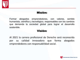 Misión:
Formar abogados emprendedores, con valores, sentido
humanista, científico y tecnológico, responsables con los cambios
que demanda la sociedad global para lograr el desarrollo
sostenible.
Visión:
Al 2021 la carrera profesional de Derecho será reconocida
por su calidad innovadora que forma abogados
emprendedores con responsabilidad social.
 