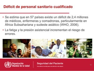 • Se estima que en 57 países existe un déficit de 2,4 millones
de médicos, enfermeras y comadronas, particularmente en
África Subsahariana y sudeste asiático (WHO, 2006).
• La fatiga y la presión asistencial incrementan el riesgo de
errores.
Déficit de personal sanitario cualificado
42
 