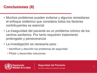• Muchos problemas pueden evitarse y algunos remediarse:
el enfoque sistémico que considera todos los factores
contribuyentes es esencial
• La inseguridad del paciente es un problema crónico de los
centros sanitarios. Por tanto requieren tratamiento
prolongado y perseverancia
• La investigación es necesaria para :
• Identificar y describir los problemas de seguridad
• Pilotar y desarrollar soluciones
Conclusiones (II)
56
 