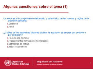 Algunas cuestiones sobre el tema (1)
Un error es el incumplimiento deliberado y sistemático de las normas y reglas de la
atención sanitaria:
a.Verdadero
b.Falso
¿Cuáles de los siguientes factores facilitan la aparición de errores por omisión o
por comisión?:
a.Recurrir a la memoria
b.Procedimientos de trabajo no normalizados
c.Sobrecarga de trabajo
d.Todos los anteriores
5
 