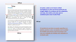825 px
640 px
50
px
50
px
50 px
540 px
Un píxel, o pixel, es la menor unidad
homogénea en color que forma parte de una
imagen digital. Se compone de tres subpíxeles,
uno rojo, uno verde y uno azul, que se
combinan para crear el color final.
El tamaño de una letra se puede especificar en
píxeles, puntos o ems. Los píxeles son la unidad
de medida más precisa, pero los puntos y los
ems son unidades de medida más utilizadas en
el diseño web
 