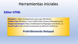 Notepad++ https://notepad-plus-plus.org/ (Windows)
Sublime Text (Windows, Linux y MAC) https://www.sublimetext.com/
Google web designer https://webdesigner.withgoogle.com/intl/es_es
Visual Studio https://code.visualstudio.com/#meet-intellisense
Preferiblemente Notepad
Herramientas iniciales
Editor HTML
 