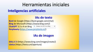 IAs de texto
Bard de Google (https://bard.google.com/chat)
Bing de Microsoft (https://www.bing.com/)
ChatGPT 3.5 o 4 en Bing
Perplexety (https://www.perplexity.ai/)
IAs de imagen
DALL-E 3 (https://www.bing.com/images/create/)
Léxica (https://lexica.art/apertura)
Herramientas iniciales
Inteligencias artificiales
 