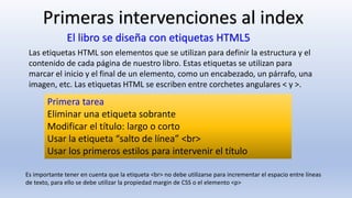 Primera tarea
Eliminar una etiqueta sobrante
Modificar el título: largo o corto
Usar la etiqueta “salto de línea” <br>
Usar los primeros estilos para intervenir el título
Primeras intervenciones al index
Es importante tener en cuenta que la etiqueta <br> no debe utilizarse para incrementar el espacio entre líneas
de texto, para ello se debe utilizar la propiedad margin de CSS o el elemento <p>
El libro se diseña con etiquetas HTML5
Las etiquetas HTML son elementos que se utilizan para definir la estructura y el
contenido de cada página de nuestro libro. Estas etiquetas se utilizan para
marcar el inicio y el final de un elemento, como un encabezado, un párrafo, una
imagen, etc. Las etiquetas HTML se escriben entre corchetes angulares < y >.
 