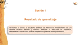 Al finalizar la sesión, el estudiante sintetiza las definiciones fundamentales de una
variable aleatoria discreta y continua mediante la resolución de problemas,
demostrando un adecuado nivel de comprensión y sentido de responsabilidad.
Sesión 1
Resultado de aprendizaje
 