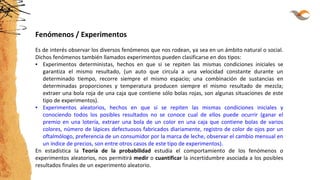 Fenómenos / Experimentos
Es de interés observar los diversos fenómenos que nos rodean, ya sea en un ámbito natural o social.
Dichos fenómenos también llamados experimentos pueden clasificarse en dos tipos:
▪ Experimentos deterministas, hechos en que si se repiten las mismas condiciones iniciales se
garantiza el mismo resultado, (un auto que circula a una velocidad constante durante un
determinado tiempo, recorre siempre el mismo espacio; una combinación de sustancias en
determinadas proporciones y temperatura producen siempre el mismo resultado de mezcla;
extraer una bola roja de una caja que contiene sólo bolas rojas, son algunas situaciones de este
tipo de experimentos).
▪ Experimentos aleatorios, hechos en que si se repiten las mismas condiciones iniciales y
conociendo todos los posibles resultados no se conoce cual de ellos puede ocurrir (ganar el
premio en una lotería, extraer una bola de un color en una caja que contiene bolas de varios
colores, número de lápices defectuosos fabricados diariamente, registro de color de ojos por un
oftalmólogo, preferencia de un consumidor por la marca de leche, observar el cambio mensual en
un índice de precios, son entre otros casos de este tipo de experimentos).
En estadística la Teoría de la probabilidad estudia el comportamiento de los fenómenos o
experimentos aleatorios, nos permitirá medir o cuantificar la incertidumbre asociada a los posibles
resultados finales de un experimento aleatorio.
 