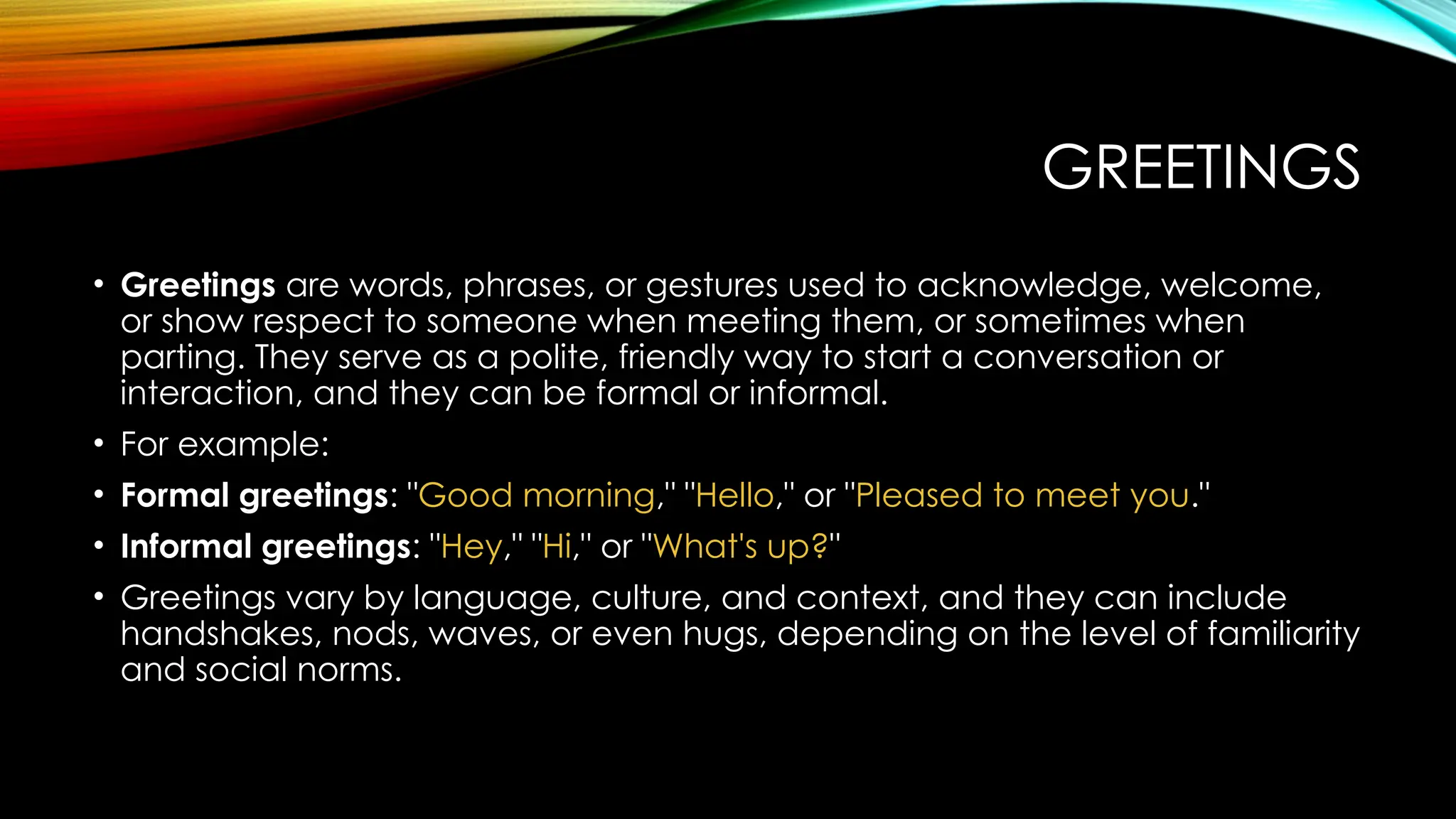 GREETINGS
• Greetings are words, phrases, or gestures used to acknowledge, welcome,
or show respect to someone when meeting them, or sometimes when
parting. They serve as a polite, friendly way to start a conversation or
interaction, and they can be formal or informal.
• For example:
• Formal greetings: "Good morning," "Hello," or "Pleased to meet you."
• Informal greetings: "Hey," "Hi," or "What's up?"
• Greetings vary by language, culture, and context, and they can include
handshakes, nods, waves, or even hugs, depending on the level of familiarity
and social norms.
 