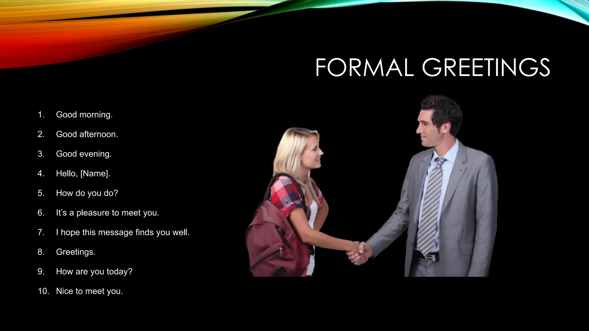 FORMAL GREETINGS
1. Good morning.
2. Good afternoon.
3. Good evening.
4. Hello, [Name].
5. How do you do?
6. It’s a pleasure to meet you.
7. I hope this message finds you well.
8. Greetings.
9. How are you today?
10. Nice to meet you.
 